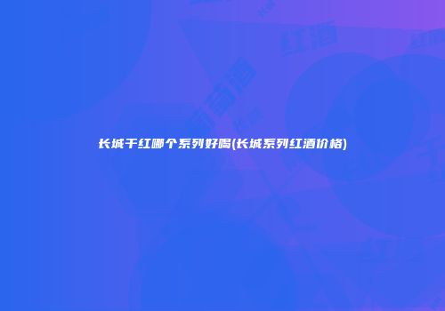 长城干红哪个系列好喝(长城系列红酒价格)