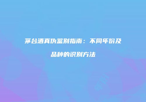 茅台酒真伪鉴别指南：不同年份及品种的识别方法