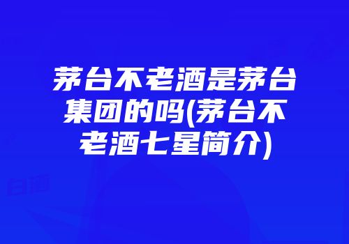 茅台不老酒是茅台集团的吗(茅台不老酒七星简介)