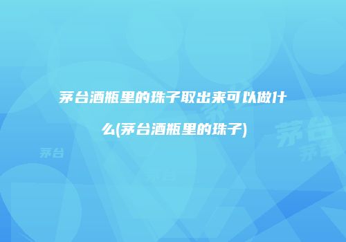 茅台酒瓶里的珠子取出来可以做什么(茅台酒瓶里的珠子)