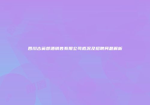 四川古蔺郎酒销售有限公司概况及招聘问题解析