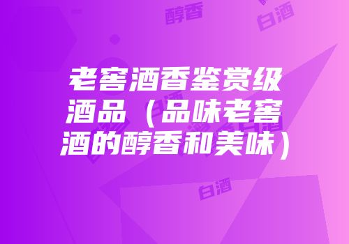 老窖酒香鉴赏级酒品（品味老窖酒的醇香和美味）