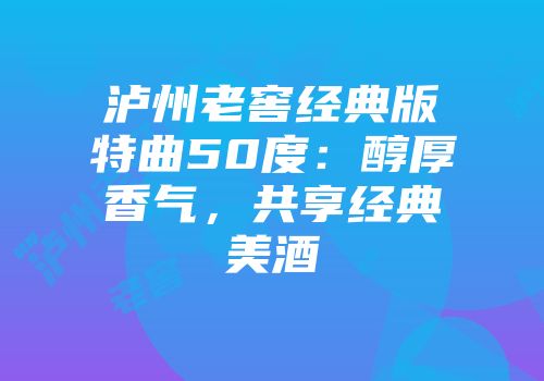 泸州老窖经典版特曲50度：醇厚香气，共享经典美酒