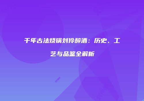 千年古法烧锅刘伶醉酒：历史、工艺与品鉴全解析