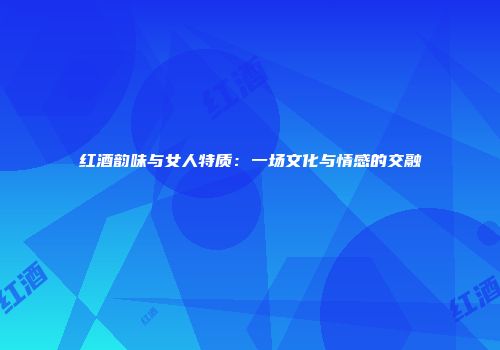 红酒韵味与女人特质：一场文化与情感的交融