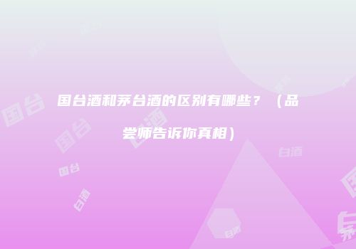 国台酒和茅台酒的区别有哪些？（品尝师告诉你真相）