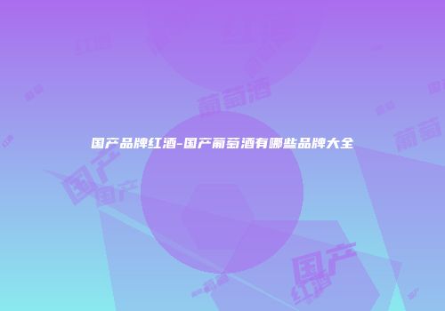 国产品牌红酒-国产葡萄酒有哪些品牌大全