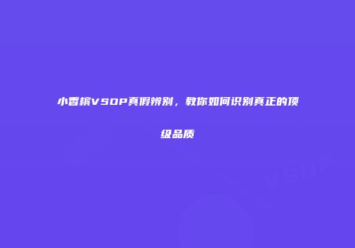 小香槟VSOP真假辨别，教你如何识别真正的顶级品质