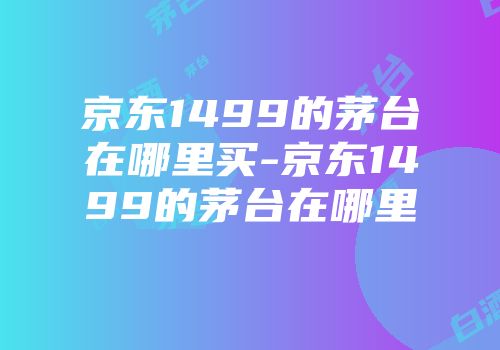 京东1499的茅台在哪里买-京东1499的茅台在哪里