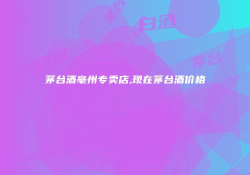 茅台酒亳州专卖店,现在茅台酒价格