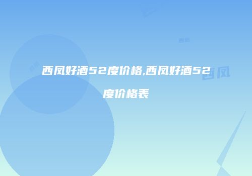 西凤好酒52度价格,西凤好酒52度价格表