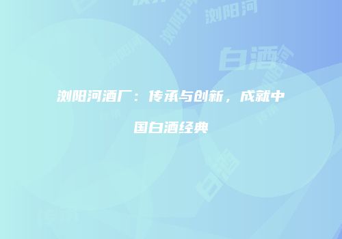 浏阳河酒厂：传承与创新，成就中国白酒经典