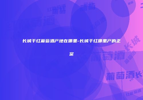 长城干红葡萄酒产地在哪里-长城干红哪里产的正宗