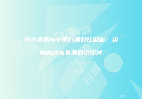 日本清酒与中国白酒对比解析：价格构成与基酒知识探讨