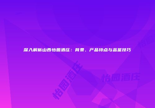 深入解析山西怡园酒庄：背景、产品特点与品鉴技巧