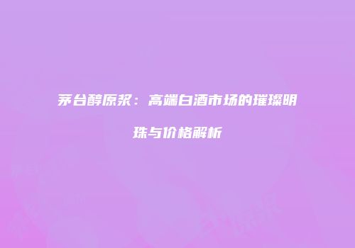 茅台醇原浆：高端白酒市场的璀璨明珠与价格解析