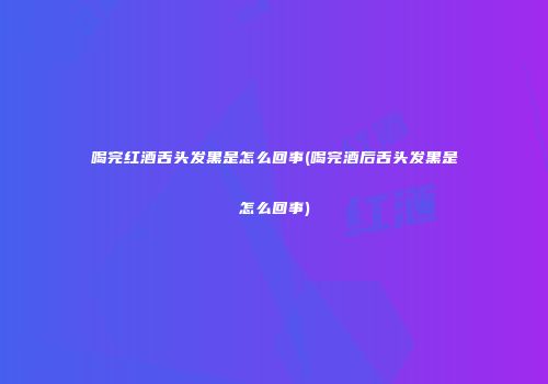 喝完红酒舌头发黑是怎么回事(喝完酒后舌头发黑是怎么回事)