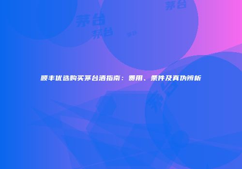 顺丰优选购买茅台酒指南：费用、条件及真伪辨析