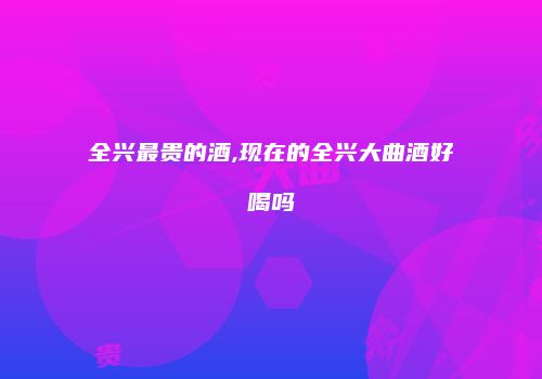 全兴最贵的酒,现在的全兴大曲酒好喝吗