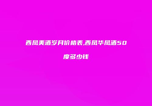 西凤美酒岁月价格表,西凤华凤酒50度多少钱