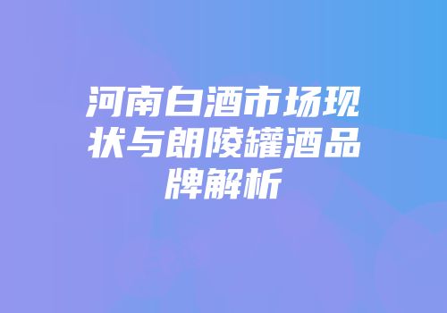 河南白酒市场现状与朗陵罐酒品牌解析