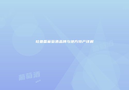 吐鲁番葡萄酒品牌与地方特产详解