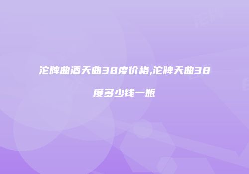 沱牌曲酒天曲38度价格,沱牌天曲38度多少钱一瓶