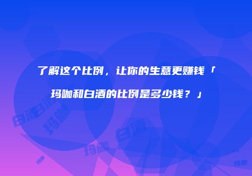 了解这个比例，让你的生意更赚钱「玛咖和白酒的比例是多少钱？」