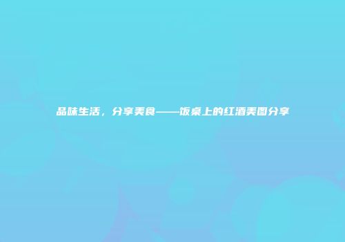 品味生活，分享美食——饭桌上的红酒美图分享