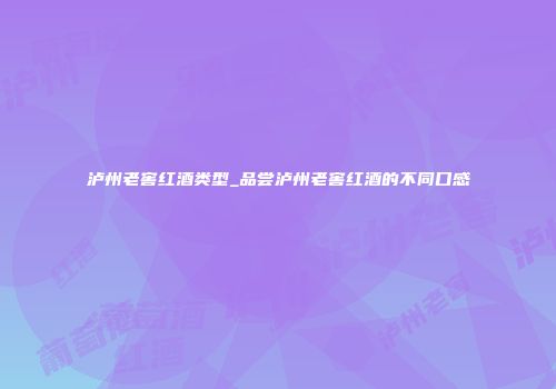 泸州老窖红酒类型_品尝泸州老窖红酒的不同口感