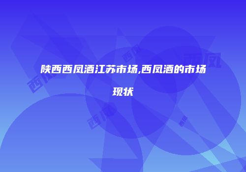 陕西西凤酒江苏市场,西凤酒的市场现状