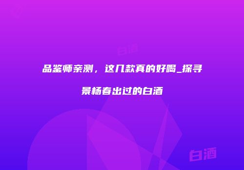 品鉴师亲测，这几款真的好喝_探寻景杨春出过的白酒