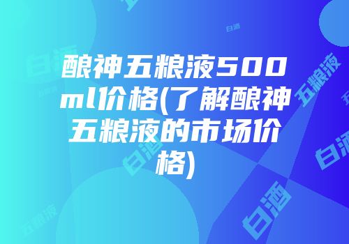 酿神五粮液500ml价格(了解酿神五粮液的市场价格)