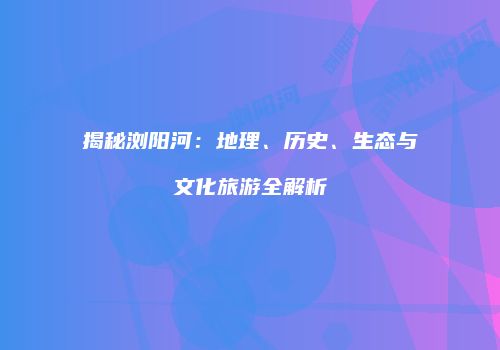 揭秘浏阳河：地理、历史、生态与文化旅游全解析