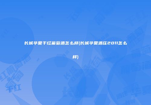 长城华夏干红葡萄酒怎么样(长城华夏酒庄2011怎么样)