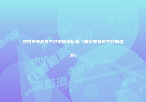 西班牙赤霞珠干红葡萄酒价格「西班牙珍藏干红葡萄酒」