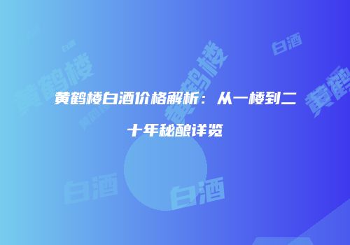 黄鹤楼白酒价格解析：从一楼到二十年秘酿详览