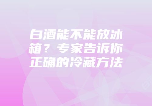白酒能不能放冰箱？专家告诉你正确的冷藏方法