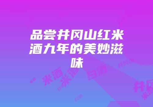 品尝井冈山红米酒九年的美妙滋味