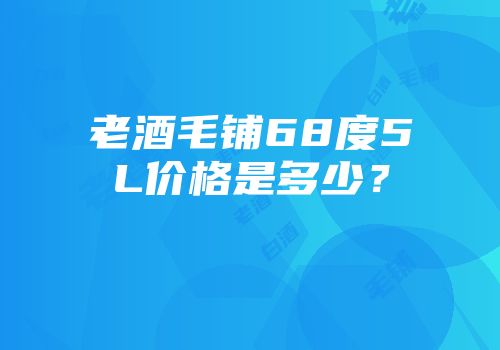 老酒毛铺68度5L价格是多少？