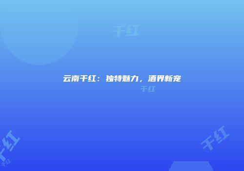 云南干红：独特魅力，酒界新宠