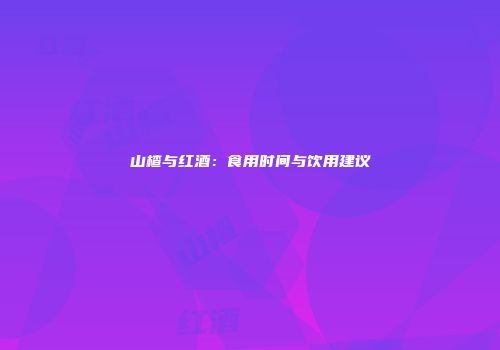 山楂与红酒：食用时间与饮用建议