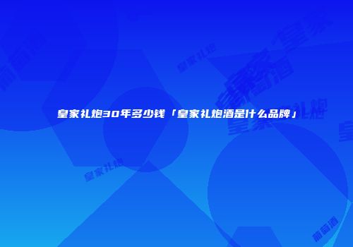 皇家礼炮30年多少钱「皇家礼炮酒是什么品牌」