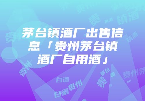 茅台镇酒厂出售信息「贵州茅台镇酒厂自用酒」
