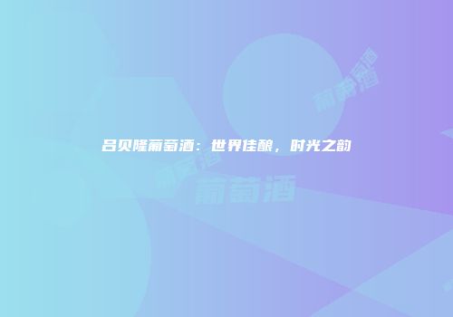 吕贝隆葡萄酒：世界佳酿，时光之韵