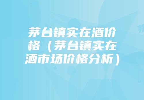 茅台镇实在酒价格（茅台镇实在酒市场价格分析）
