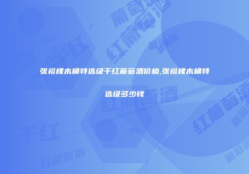 张裕橡木桶特选级干红葡萄酒价格,张裕橡木桶特选级多少钱