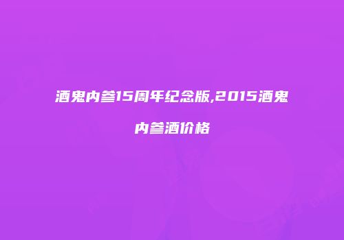 酒鬼内参15周年纪念版,2015酒鬼内参酒价格