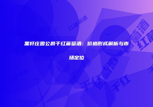 黑轩庄园公爵干红葡萄酒：价格形成解析与市场定位