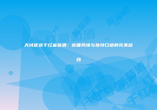 天域优选干红葡萄酒：新疆风情与独特口感的完美结合